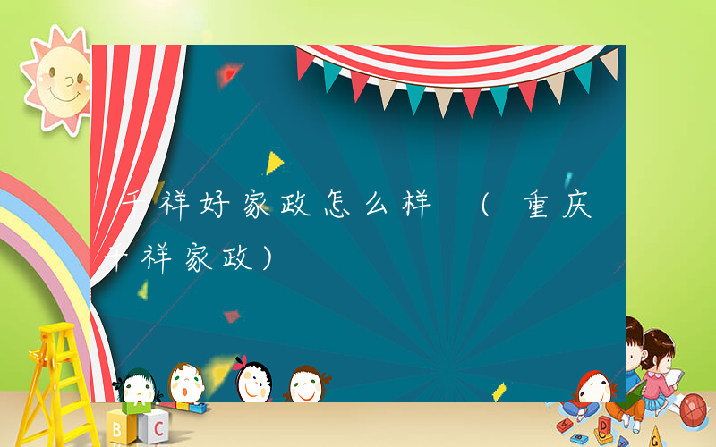 千祥好家政怎么样 (重庆千祥家政)